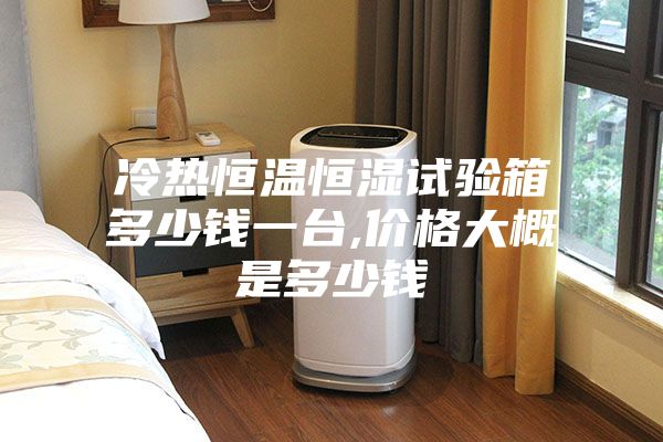 冷热恒温恒湿试验箱多少钱一台,价格大概是多少钱
