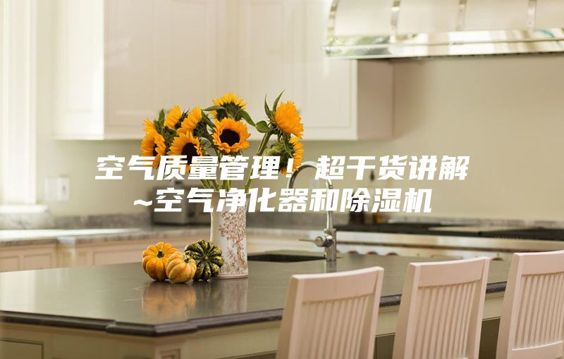 空气质量管理！超干货讲解~空气净化器和除湿机