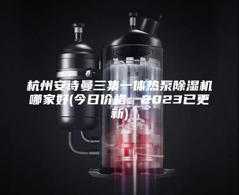 杭州安诗曼三集一体热泵除湿机哪家好(今日价格：2023已更新)