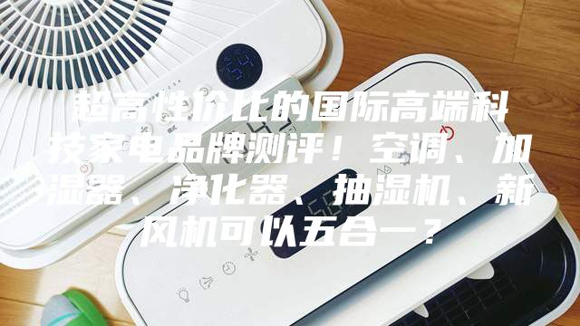 超高性价比的国际高端科技家电品牌测评！空调、加湿器、净化器、抽湿机、新风机可以五合一？