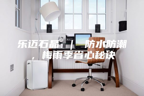 乐迈石晶 ｜ 防水防潮，梅雨季省心秘诀