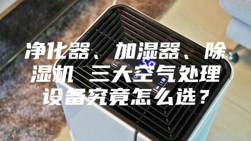 净化器、加湿器、除湿机 三大空气处理设备究竟怎么选？