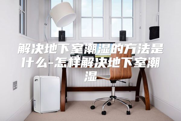 解决地下室潮湿的方法是什么-怎样解决地下室潮湿