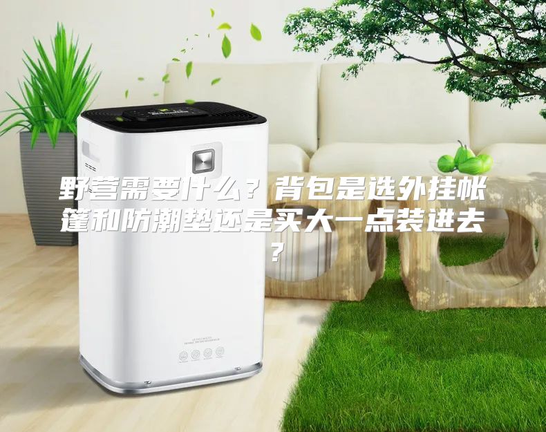 野营需要什么？背包是选外挂帐篷和防潮垫还是买大一点装进去？