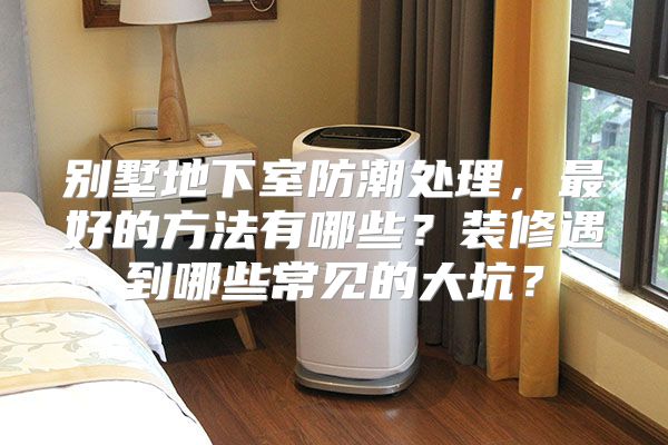 别墅地下室防潮处理，最好的方法有哪些？装修遇到哪些常见的大坑？