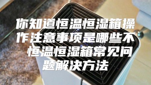 你知道恒温恒湿箱操作注意事项是哪些不 恒温恒湿箱常见问题解决方法