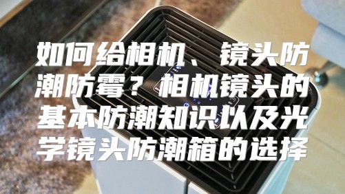 如何给相机、镜头防潮防霉？相机镜头的基本防潮知识以及光学镜头防潮箱的选择
