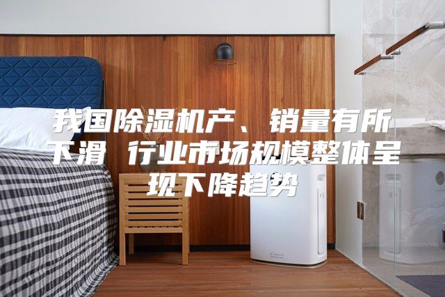 我国除湿机产、销量有所下滑 行业市场规模整体呈现下降趋势