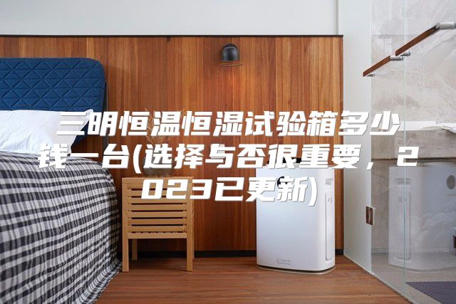 三明恒温恒湿试验箱多少钱一台(选择与否很重要，2023已更新)
