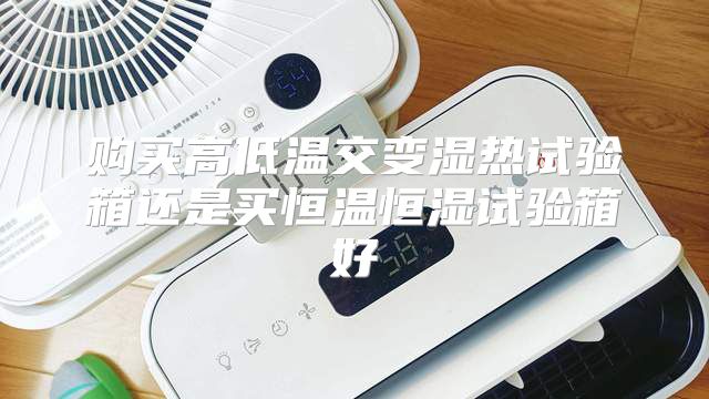 购买高低温交变湿热试验箱还是买恒温恒湿试验箱好