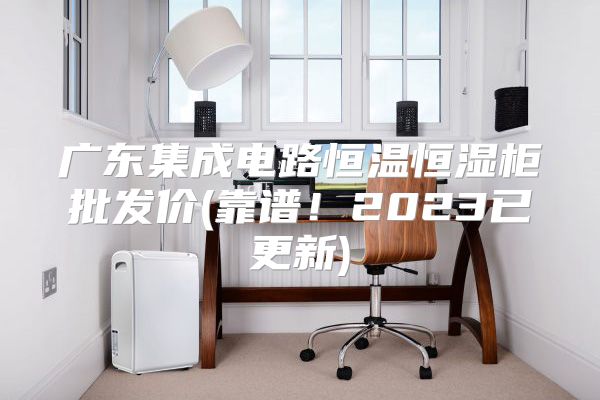 广东集成电路恒温恒湿柜批发价(靠谱!2023已更新)