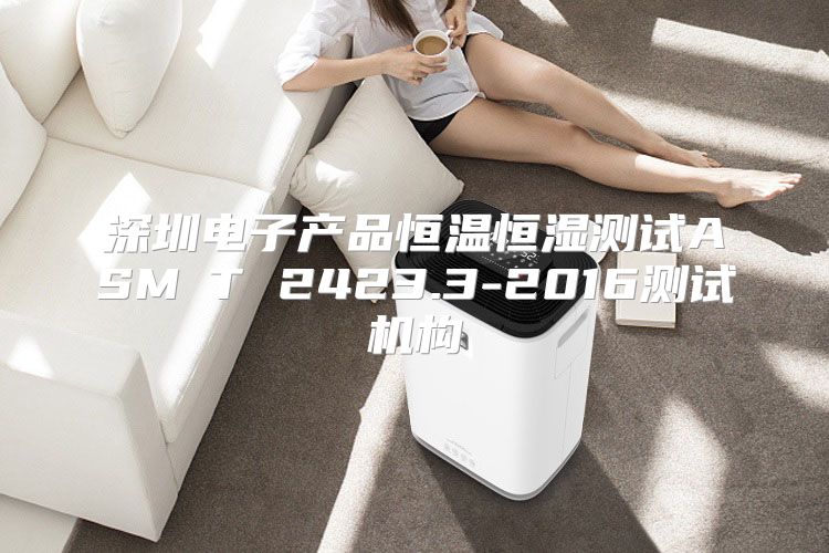 深圳电子产品恒温恒湿测试ASM∕T 2423.3-2016测试机构