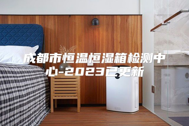 成都市恒温恒湿箱检测中心-2023已更新