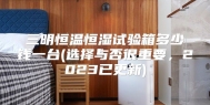 三明恒温恒湿试验箱多少钱一台(选择与否很重要，2023已更新)