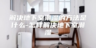 解决地下室潮湿的方法是什么-怎样解决地下室潮湿