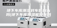 地下车库潮湿对车影响大吗(地下车库潮湿能停车吗)