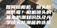 如何给相机、镜头防潮防霉？相机镜头的基本防潮知识以及光学镜头防潮箱的选择