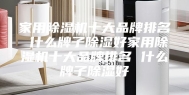 家用除湿机十大品牌排名 什么牌子除湿好家用除湿机十大品牌排名 什么牌子除湿好
