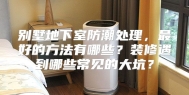 别墅地下室防潮处理，最好的方法有哪些？装修遇到哪些常见的大坑？